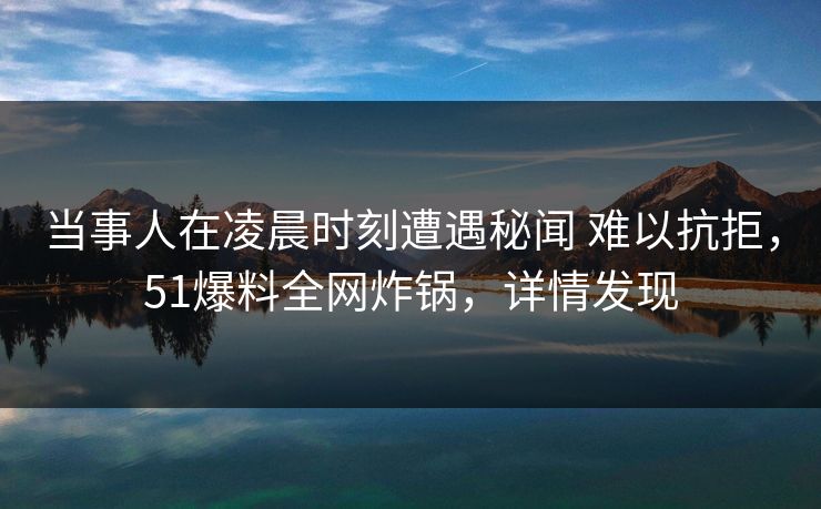 当事人在凌晨时刻遭遇秘闻 难以抗拒，51爆料全网炸锅，详情发现