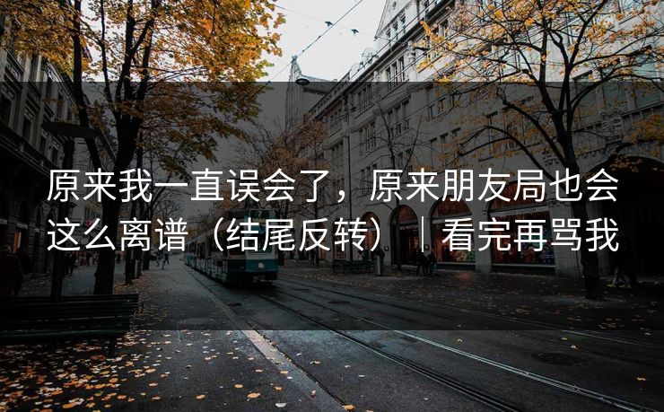 原来我一直误会了，原来朋友局也会这么离谱（结尾反转）｜看完再骂我
