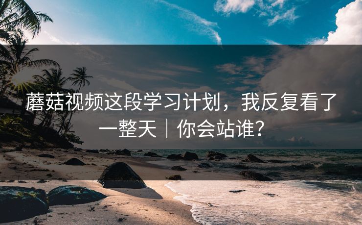蘑菇视频这段学习计划，我反复看了一整天｜你会站谁？