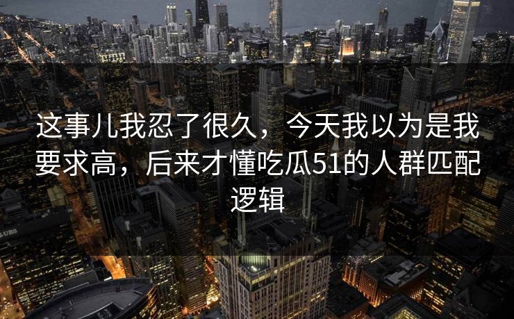 这事儿我忍了很久，今天我以为是我要求高，后来才懂吃瓜51的人群匹配逻辑