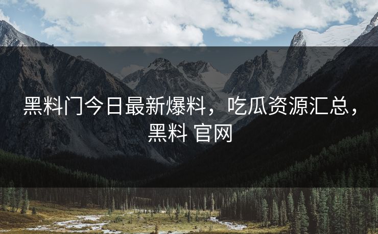 黑料门今日最新爆料，吃瓜资源汇总，黑料 官网