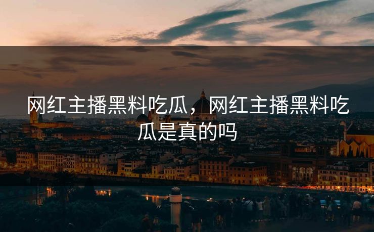 网红主播黑料吃瓜,网红主播黑料吃瓜是真的吗 网红主播黑料吃瓜,网红主播黑料吃瓜是真的吗