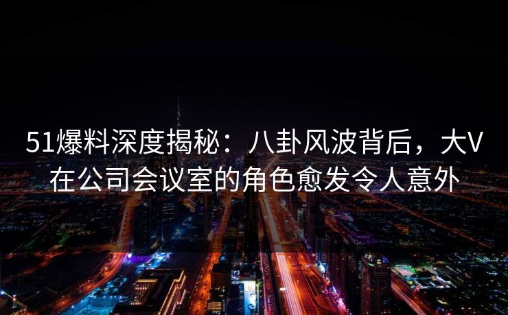 51爆料深度揭秘：八卦风波背后，大V在公司会议室的角色愈发令人意外