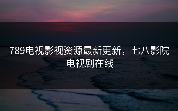 789电视影视资源最新更新，七八影院电视剧在线