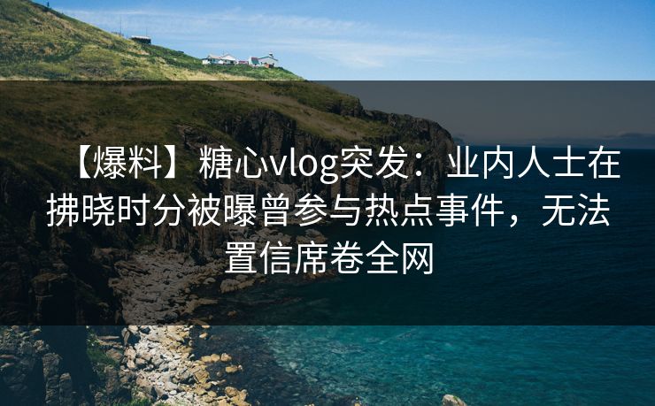 【爆料】糖心vlog突发：业内人士在拂晓时分被曝曾参与热点事件，无法置信席卷全网