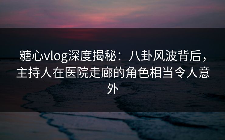 糖心vlog深度揭秘：八卦风波背后，主持人在医院走廊的角色相当令人意外