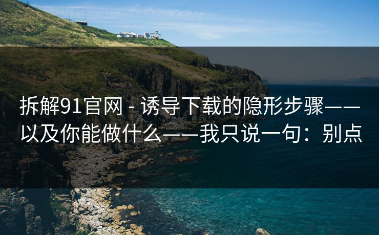 拆解91官网 - 诱导下载的隐形步骤——以及你能做什么——我只说一句：别点