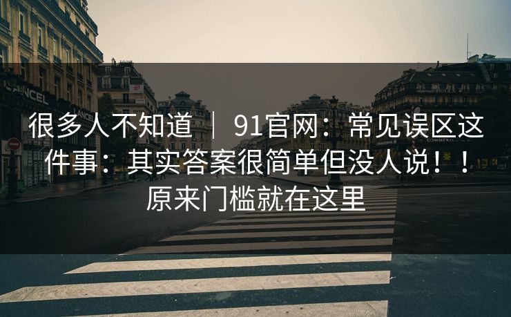 很多人不知道 ｜ 91官网：常见误区这件事：其实答案很简单但没人说！！原来门槛就在这里